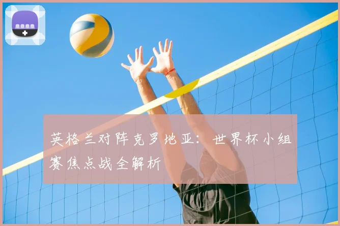 英格兰对阵克罗地亚：世界杯小组赛焦点战全解析