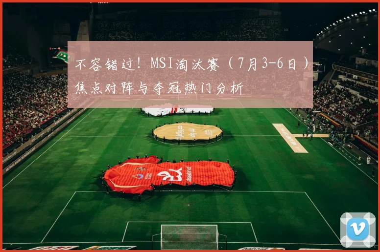 不容错过!MSI淘汰赛(7月3-6日)焦点对阵与夺冠热门分析