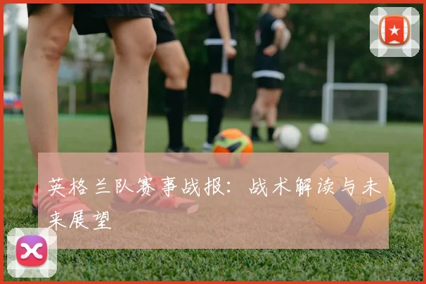 英格兰队赛事战报：战术解读与未来展望
