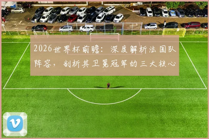 2026世界杯前瞻：深度解析法国队阵容，剖析其卫冕冠军的三大核心优势