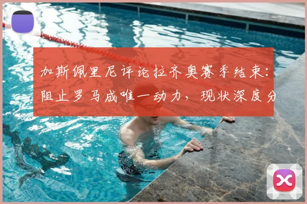 加斯佩里尼评论拉齐奥赛季结束：阻止罗马成唯一动力，现状深度分析