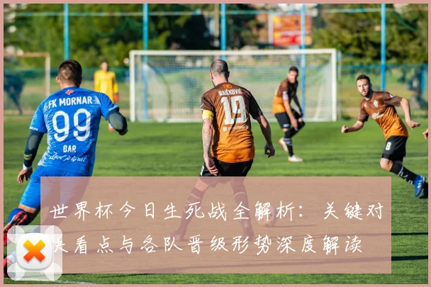 世界杯今日生死战全解析：关键对决看点与各队晋级形势深度解读