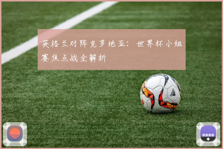 英格兰对阵克罗地亚:世界杯小组赛焦点战全解析