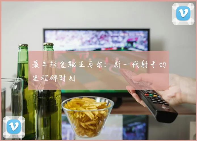最年轻金靴亚马尔：新一代射手的里程碑时刻