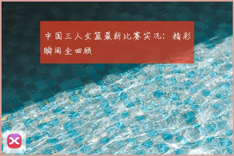 中国三人女篮最新比赛实况：精彩瞬间全回顾