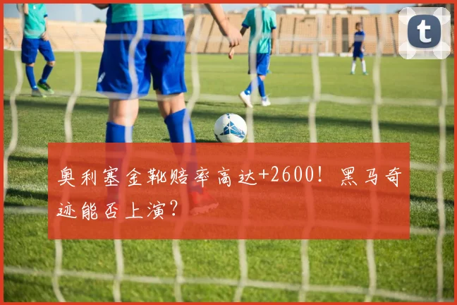 奥利塞金靴赔率高达+2600！黑马奇迹能否上演？