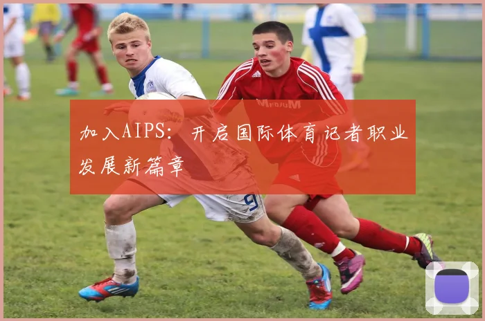加入AIPS：开启国际体育记者职业发展新篇章