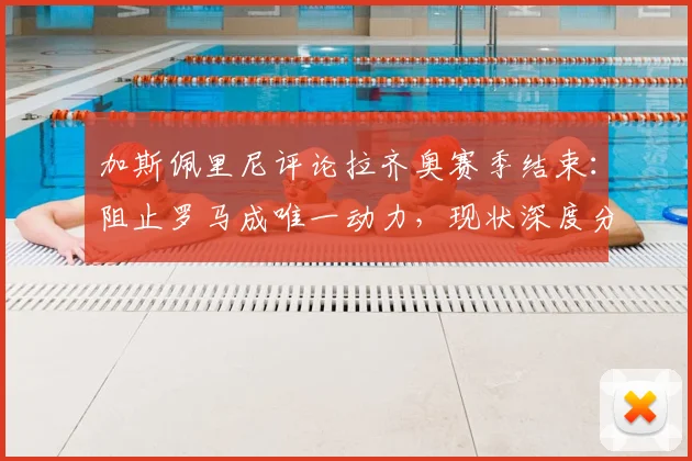 加斯佩里尼评论拉齐奥赛季结束：阻止罗马成唯一动力，现状深度分析