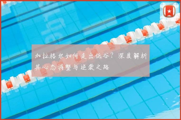 加拉格尔如何走出低谷？深度解析其心态调整与逆袭之路