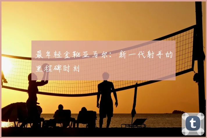 最年轻金靴亚马尔:新一代射手的里程碑时刻