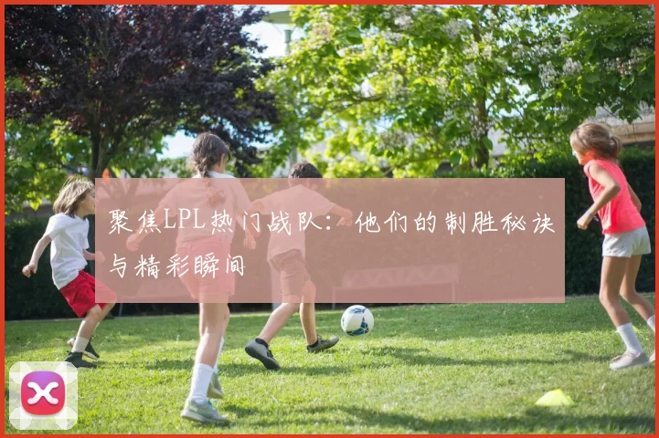 聚焦LPL热门战队：他们的制胜秘诀与精彩瞬间
