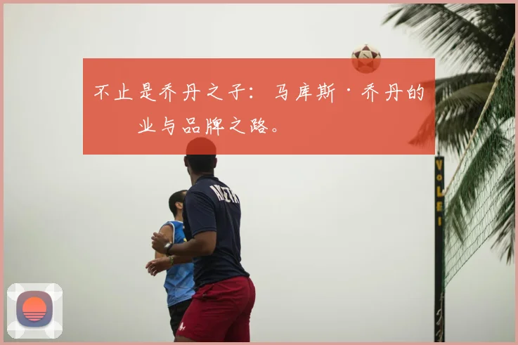 不止是乔丹之子：马库斯·乔丹的创业与品牌之路。