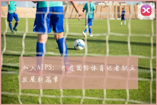 加入AIPS:开启国际体育记者职业发展新篇章