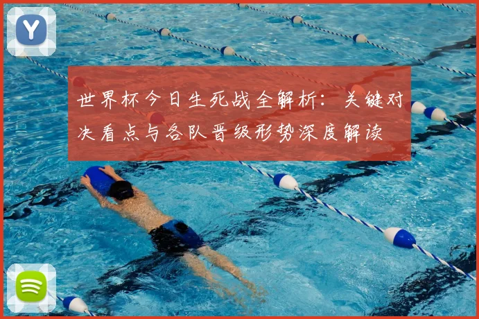 世界杯今日生死战全解析：关键对决看点与各队晋级形势深度解读